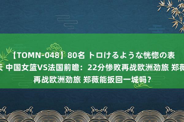 【TOMN-048】80名 トロけるような恍惚の表情 クンニ激昇天 中国女篮VS法国前瞻：22分惨败再战欧洲劲旅 郑薇能扳回一城吗？