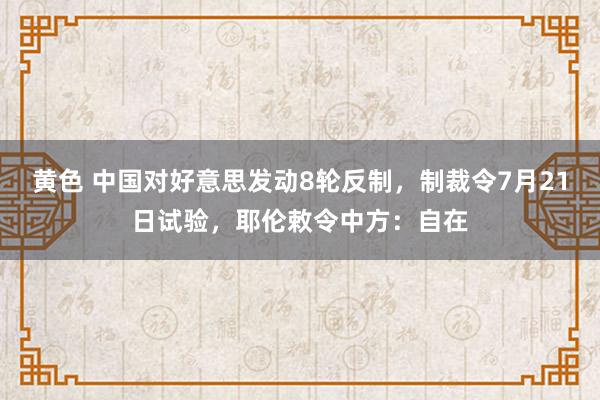 黄色 中国对好意思发动8轮反制，制裁令7月21日试验，耶伦敕令中方：自在