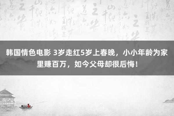 韩国情色电影 3岁走红5岁上春晚，小小年龄为家里赚百万，如今父母却很后悔！