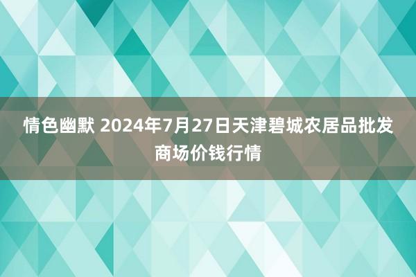 情色幽默 2024年7月27日天津碧城农居品批发商场价钱行情