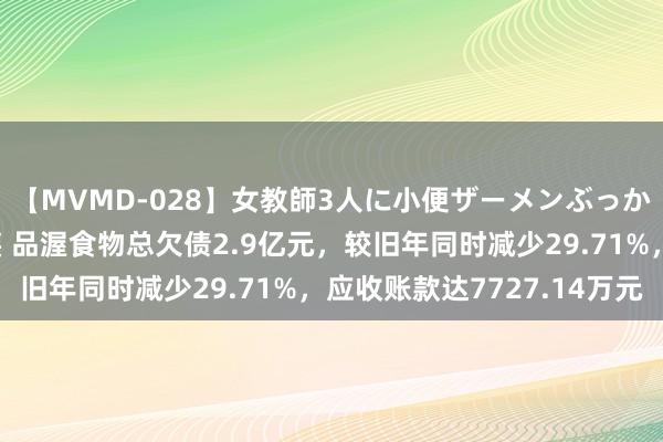 【MVMD-028】女教師3人に小便ザーメンぶっかけ2穴中出しバス輪姦 品渥食物总欠债2.9亿元，较旧年同时减少29.71%，应收账款达7727.14万元