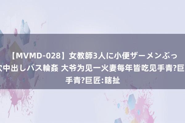 【MVMD-028】女教師3人に小便ザーメンぶっかけ2穴中出しバス輪姦 大爷为见一火妻每年皆吃见手青?巨匠:瞎扯