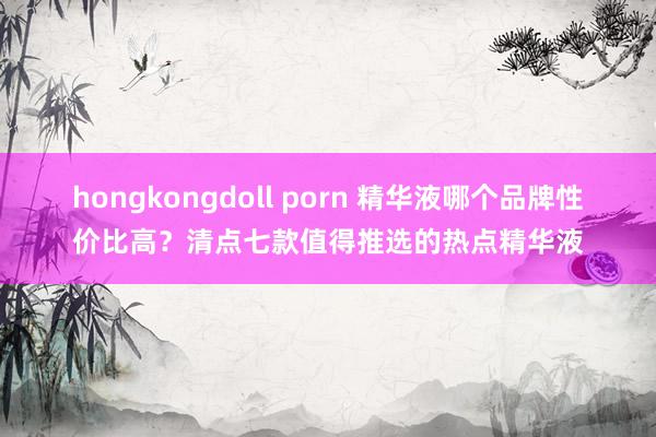 hongkongdoll porn 精华液哪个品牌性价比高？清点七款值得推选的热点精华液