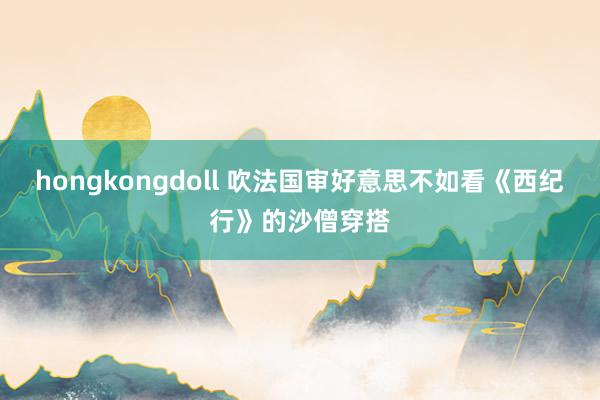 hongkongdoll 吹法国审好意思不如看《西纪行》的沙僧穿搭