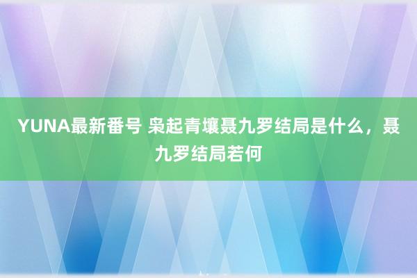 YUNA最新番号 枭起青壤聂九罗结局是什么，聂九罗结局若何