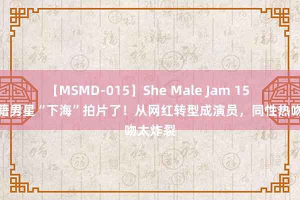 【MSMD-015】She Male Jam 15 又一外籍男星“下海”拍片了！从网红转型成演员，同性热吻太炸裂