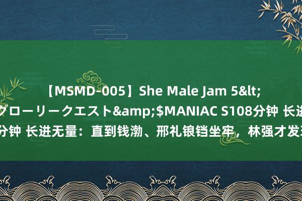 【MSMD-005】She Male Jam 5</a>2008-08-04グローリークエスト&$MANIAC S108分钟 长进无量：直到钱渤、邢礼锒铛坐牢，林强才发现，张汶琥还有底牌