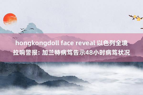 hongkongdoll face reveal 以色列全境拉响警报: 加兰特病笃告示48小时病笃状况