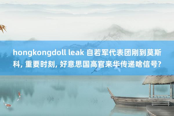 hongkongdoll leak 自若军代表团刚到莫斯科， 重要时刻， 好意思国高官来华传递啥信号?