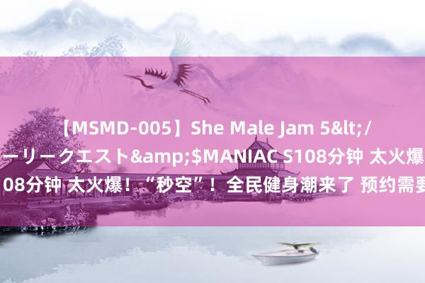 【MSMD-005】She Male Jam 5</a>2008-08-04グローリークエスト&$MANIAC S108分钟 太火爆！“秒空”！全民健身潮来了 预约需要“拼手速”→