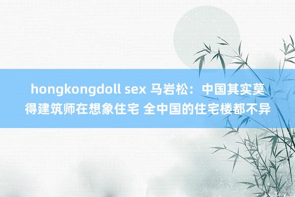 hongkongdoll sex 马岩松：中国其实莫得建筑师在想象住宅 全中国的住宅楼都不异