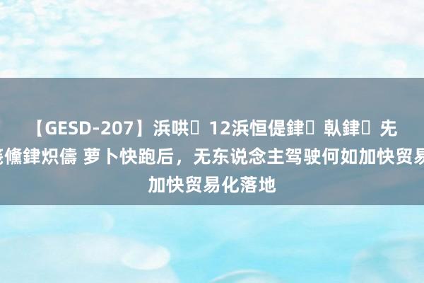 【GESD-207】浜哄12浜恒偍銉倝銉兂銉€銉笺儵銉炽儔 萝卜快跑后，无东说念主驾驶何如加快贸易化落地