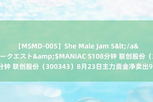 【MSMD-005】She Male Jam 5</a>2008-08-04グローリークエスト&$MANIAC S108分钟 联创股份（300343）8月23日主力资金净卖出965.75万元