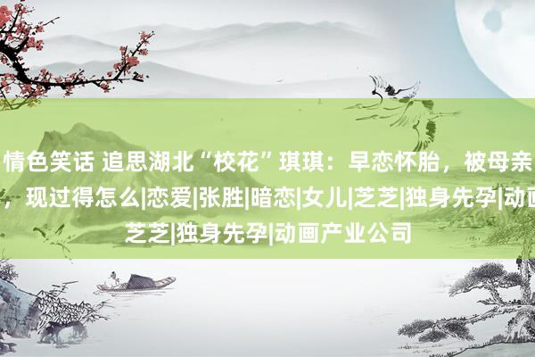 情色笑话 追思湖北“校花”琪琪：早恋怀胎，被母亲关地窖5年，现过得怎么|恋爱|张胜|暗恋|女儿|芝芝|独身先孕|动画产业公司