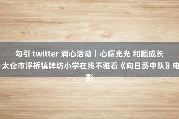 勾引 twitter 润心活动丨心曙光光 和顺成长——太仓市浮桥镇牌坊小学在线不雅看《向日葵中队》电影