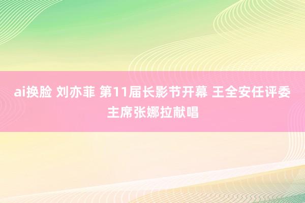 ai换脸 刘亦菲 第11届长影节开幕 王全安任评委主席张娜拉献唱