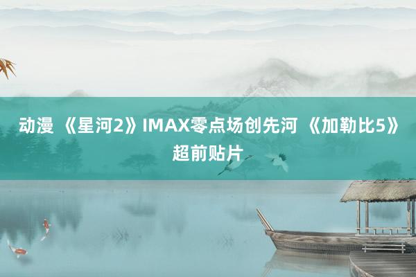 动漫 《星河2》IMAX零点场创先河 《加勒比5》超前贴片