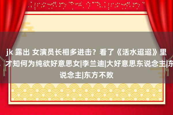 jk 露出 女演员长相多进击？看了《活水迢迢》里的玉莲，才知何为纯欲好意思女|李兰迪|大好意思东说念主|东方不败