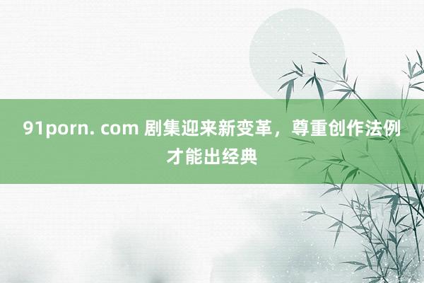 91porn. com 剧集迎来新变革，尊重创作法例才能出经典