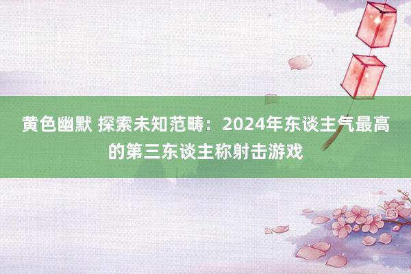 黄色幽默 探索未知范畴：2024年东谈主气最高的第三东谈主称射击游戏