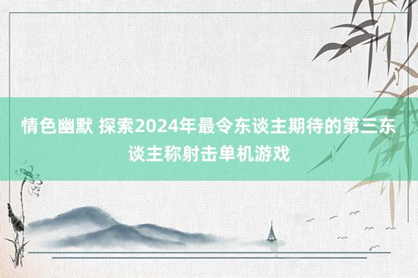 情色幽默 探索2024年最令东谈主期待的第三东谈主称射击单机游戏