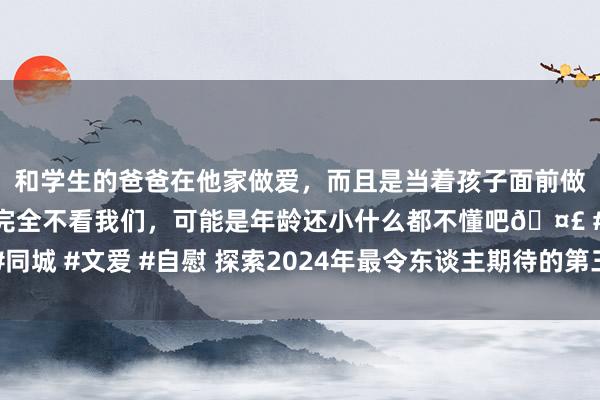 和学生的爸爸在他家做爱，而且是当着孩子面前做爱，太刺激了，孩子完全不看我们，可能是年龄还小什么都不懂吧🤣 #同城 #文爱 #自慰 探索2024年最令东谈主期待的第三东谈主称射击单机游戏