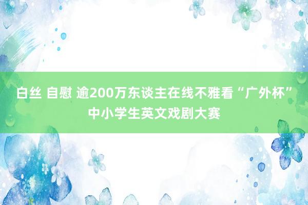 白丝 自慰 逾200万东谈主在线不雅看“广外杯”中小学生英文戏剧大赛