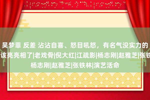 吴梦菲 反差 沾沾自喜、怒目吼怒，有名气没实力的6位老演员，该亮亮相了|老戏骨|倪大红|江疏影|杨志刚|赵雅芝|张铁林|演艺活命