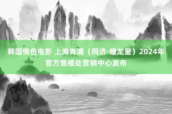 韩国情色电影 上海青浦（同济·蟠龙里）2024年官方售楼处营销中心发布