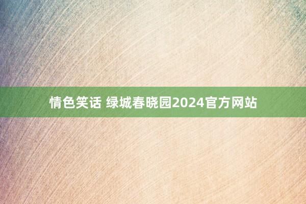 情色笑话 绿城春晓园2024官方网站