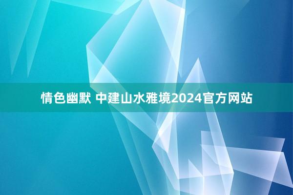 情色幽默 中建山水雅境2024官方网站