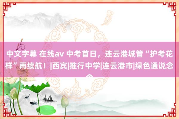 中文字幕 在线av 中考首日，连云港城管“护考花样”再续航！|西宾|推行中学|连云港市|绿色通说念