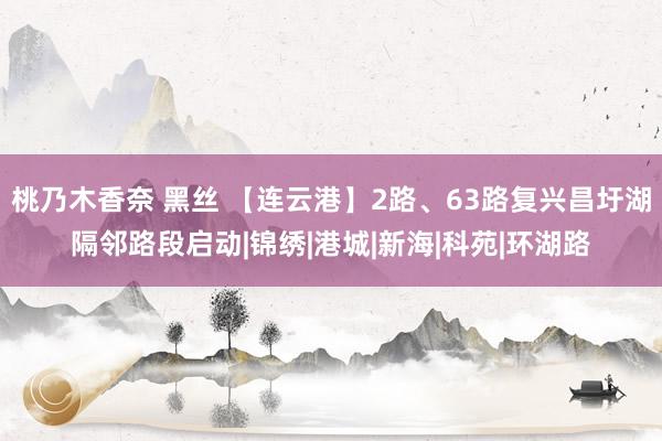 桃乃木香奈 黑丝 【连云港】2路、63路复兴昌圩湖隔邻路段启动|锦绣|港城|新海|科苑|环湖路