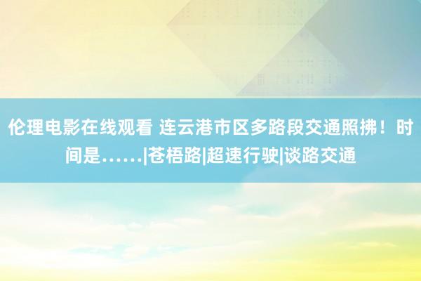 伦理电影在线观看 连云港市区多路段交通照拂！时间是……|苍梧路|超速行驶|谈路交通