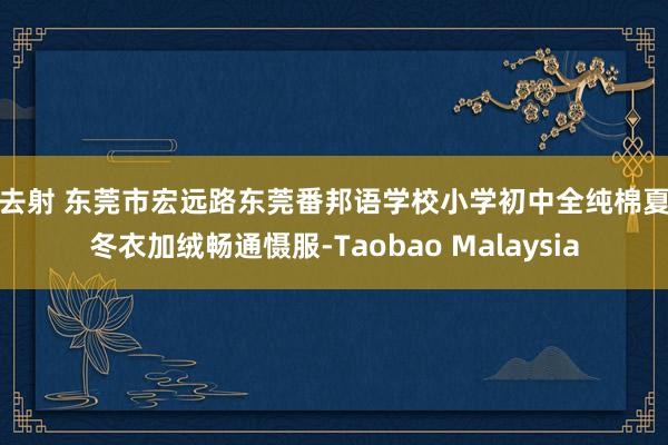 就去射 东莞市宏远路东莞番邦语学校小学初中全纯棉夏秋冬衣加绒畅通慑服-Taobao Malaysia