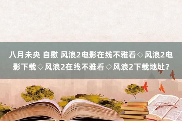 八月未央 自慰 风浪2电影在线不雅看◇风浪2电影下载◇风浪2在线不雅看◇风浪2下载地址？