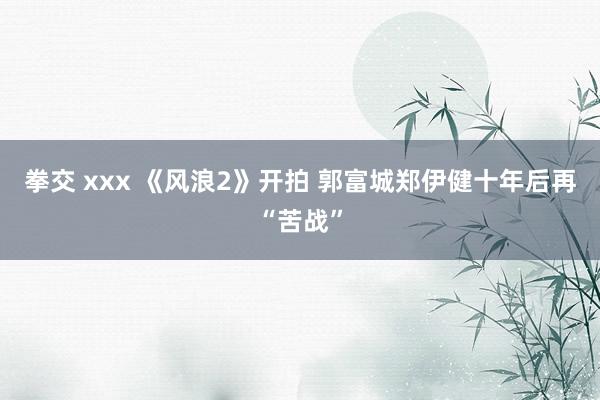 拳交 xxx 《风浪2》开拍 郭富城郑伊健十年后再“苦战”