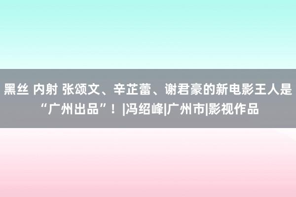 黑丝 内射 张颂文、辛芷蕾、谢君豪的新电影王人是“广州出品”！|冯绍峰|广州市|影视作品