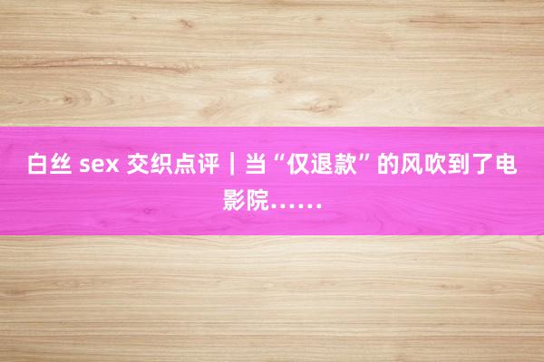 白丝 sex 交织点评｜当“仅退款”的风吹到了电影院……