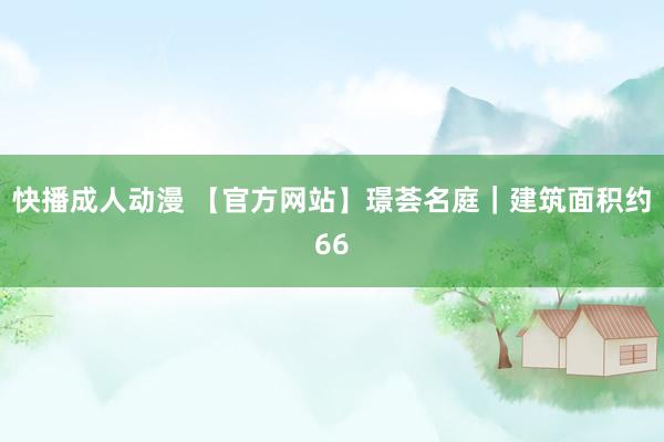 快播成人动漫 【官方网站】璟荟名庭｜建筑面积约66