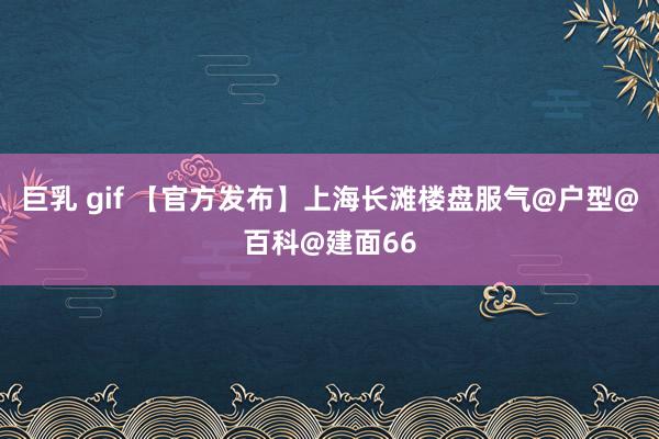 巨乳 gif 【官方发布】上海长滩楼盘服气@户型@百科@建面66