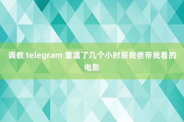 调教 telegram 重温了几个小时辰我爸带我看的电影