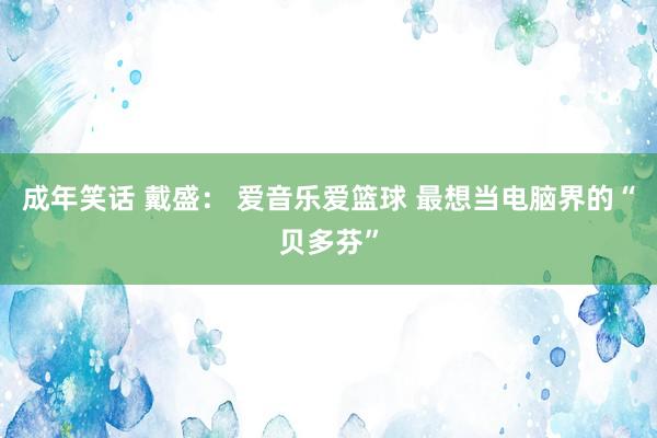 成年笑话 戴盛： 爱音乐爱篮球 最想当电脑界的“贝多芬”