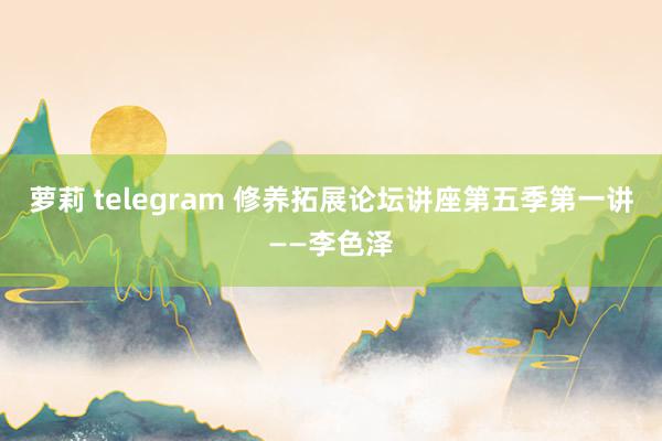 萝莉 telegram 修养拓展论坛讲座第五季第一讲——李色泽