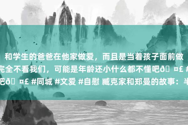 和学生的爸爸在他家做爱，而且是当着孩子面前做爱，太刺激了，孩子完全不看我们，可能是年龄还小什么都不懂吧🤣 #同城 #文爱 #自慰 臧克家和郑曼的故事：半世鸳侣一生情