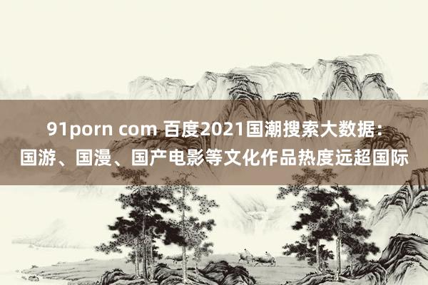 91porn com 百度2021国潮搜索大数据：国游、国漫、国产电影等文化作品热度远超国际