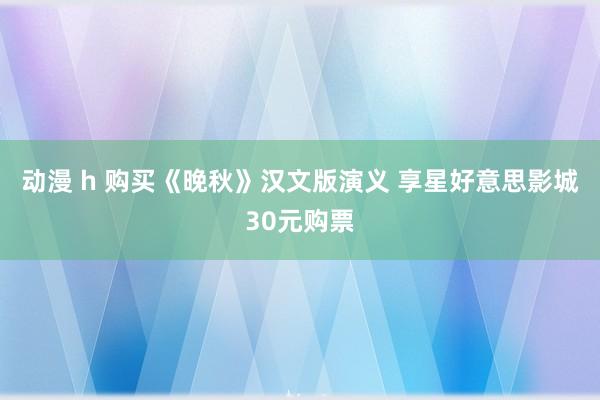 动漫 h 购买《晚秋》汉文版演义 享星好意思影城30元购票