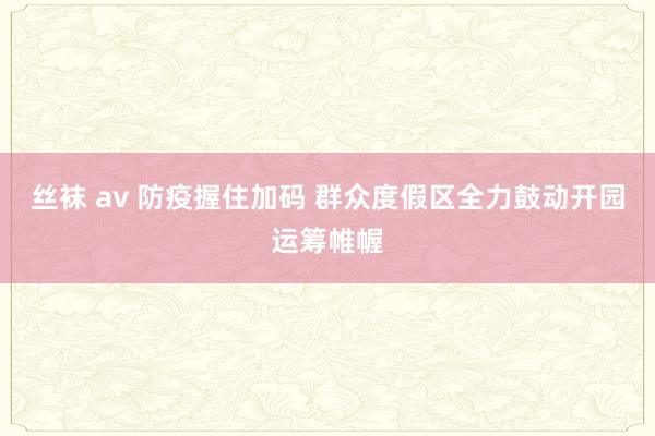 丝袜 av 防疫握住加码 群众度假区全力鼓动开园运筹帷幄