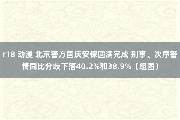 r18 动漫 北京警方国庆安保圆满完成 刑事、次序警情同比分歧下落40.2%和38.9%（组图）