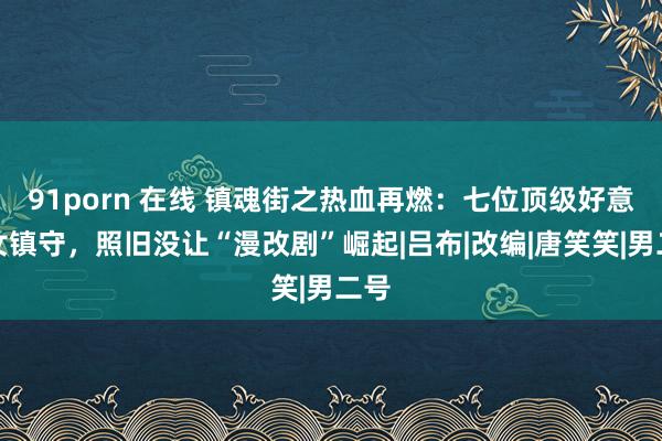 91porn 在线 镇魂街之热血再燃：七位顶级好意思女镇守，照旧没让“漫改剧”崛起|吕布|改编|唐笑笑|男二号